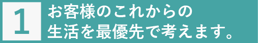 お客様のこれからの生活を最優先で考えます。